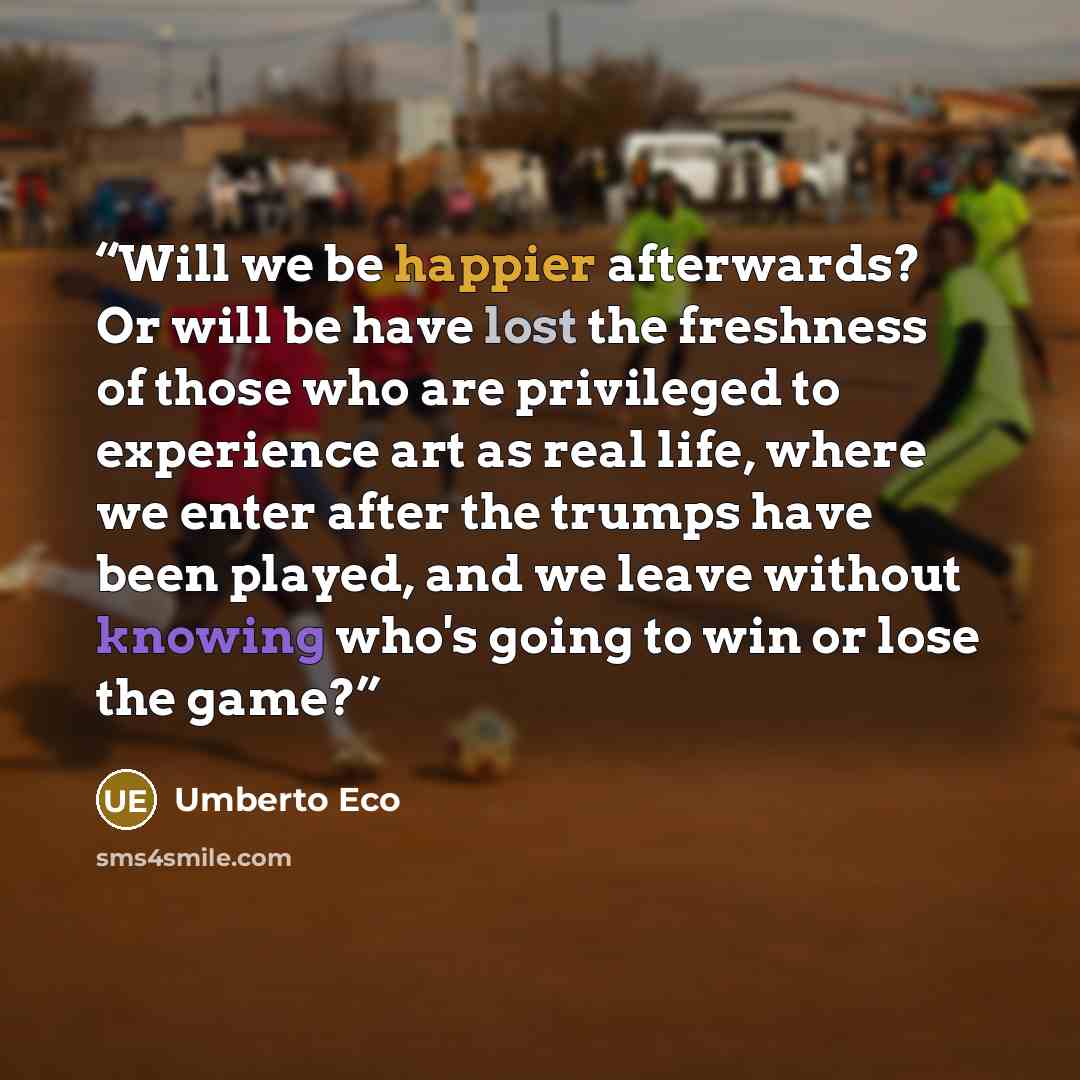 “Will we be happier afterwards? Or will be have lost the freshness of those who are privileged to experience art as real life, where we enter after the trumps have been played, and we leave without knowing who's going to win or lose the game?” quote by Umberto Eco