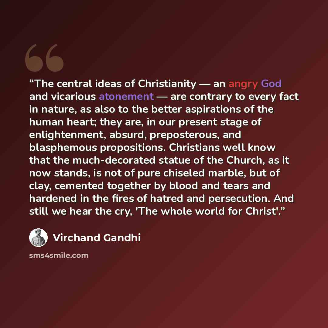 “The central ideas of Christianity — an angry God and vicarious atonement — are contrary to every fact in nature, as also to the better aspirations of the human heart; they are, in our present stage of enlightenment, absurd, preposterous, and blasphemous propositions. Christians well know that the…” quote by Virchand Gandhi