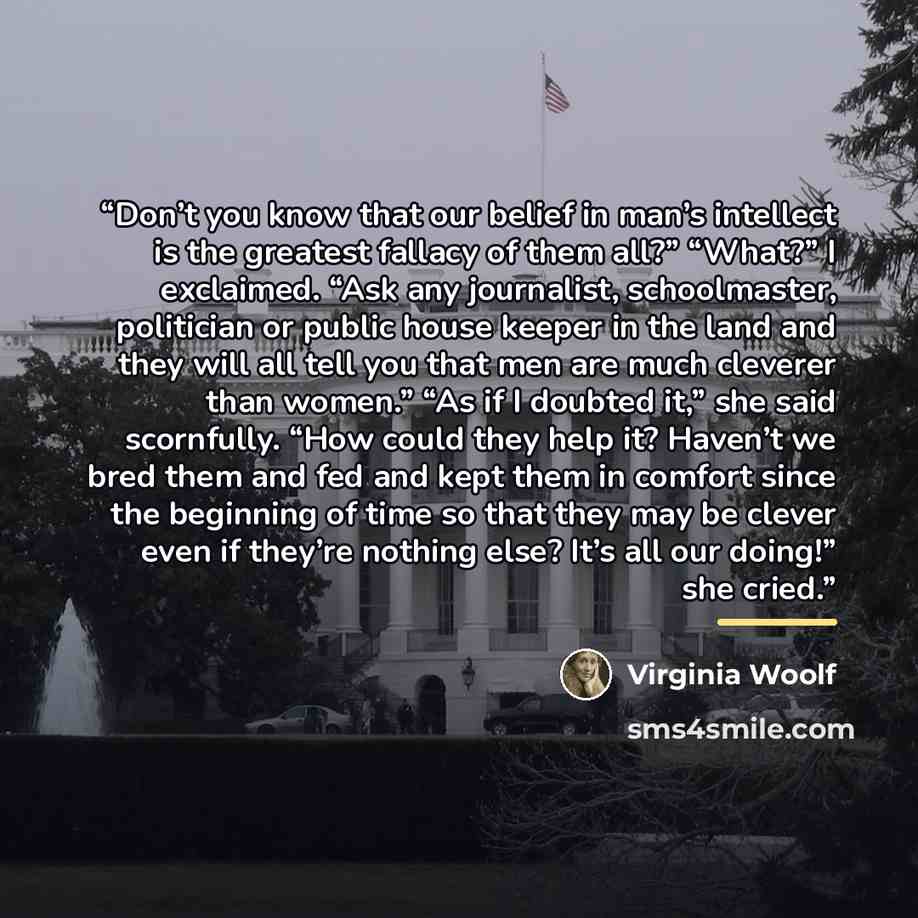 “Don’t you know that our belief in man’s intellect is the greatest fallacy of them all?” “What?” I exclaimed. “Ask any journalist, schoolmaster, politician or public house keeper in the land and they will all tell you that men are much cleverer than women.” “As if I doubted it,” she said…” quote by Virginia Woolf