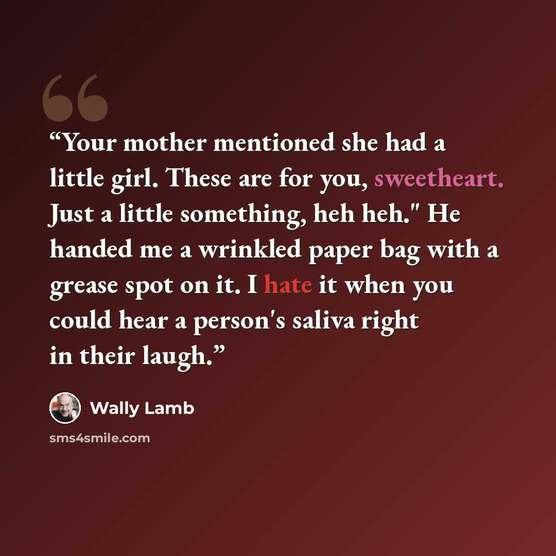 “Your mother mentioned she had a little girl. These are for you, sweetheart. Just a little something, heh heh." He handed me a wrinkled paper bag with a grease spot on it. I hate it when you could hear a person's saliva right in their laugh.” quote by Wally Lamb