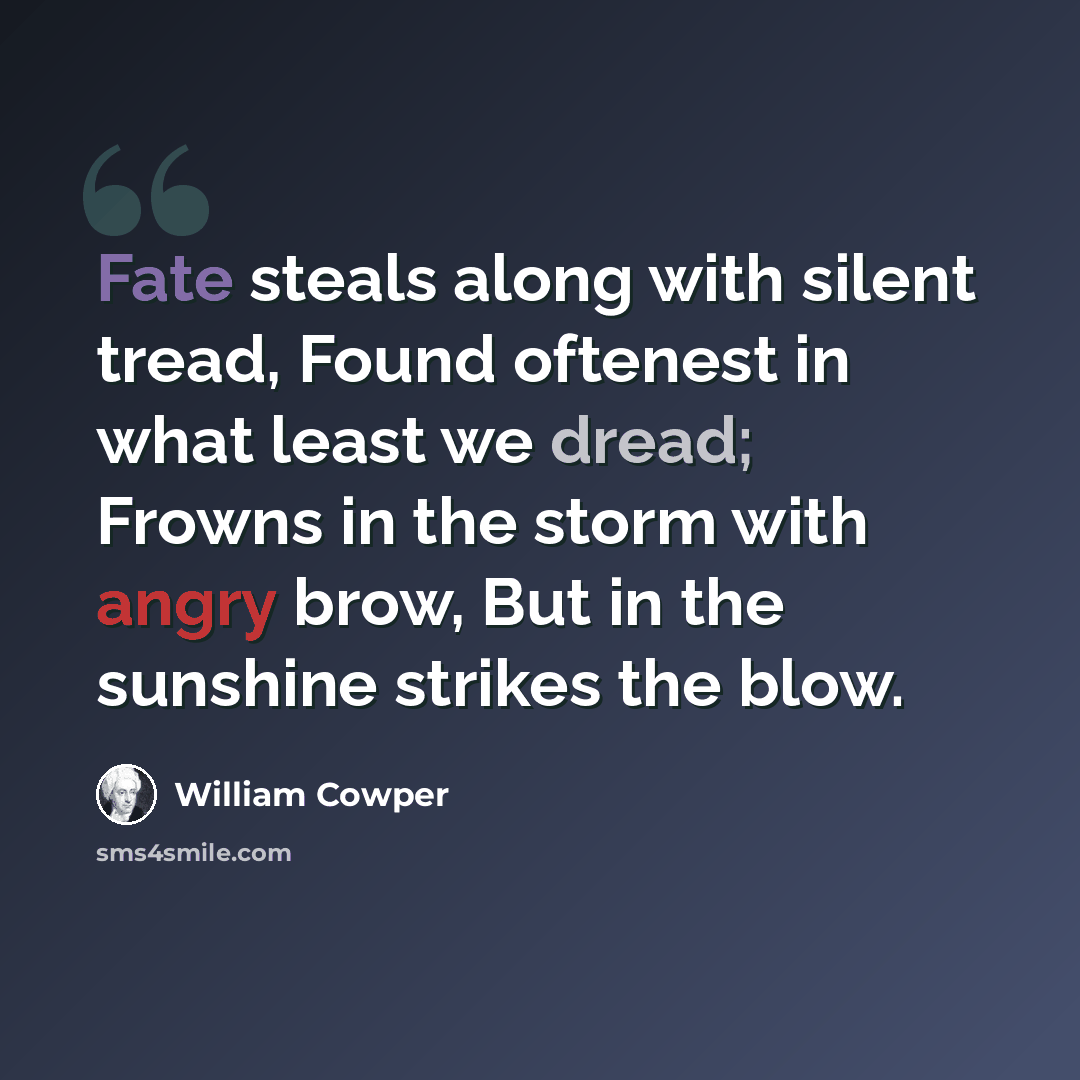 “Fate steals along with silent tread, Found oftenest in what least we dread; Frowns in the storm with angry brow, But in the sunshine strikes the blow.” quote by William Cowper