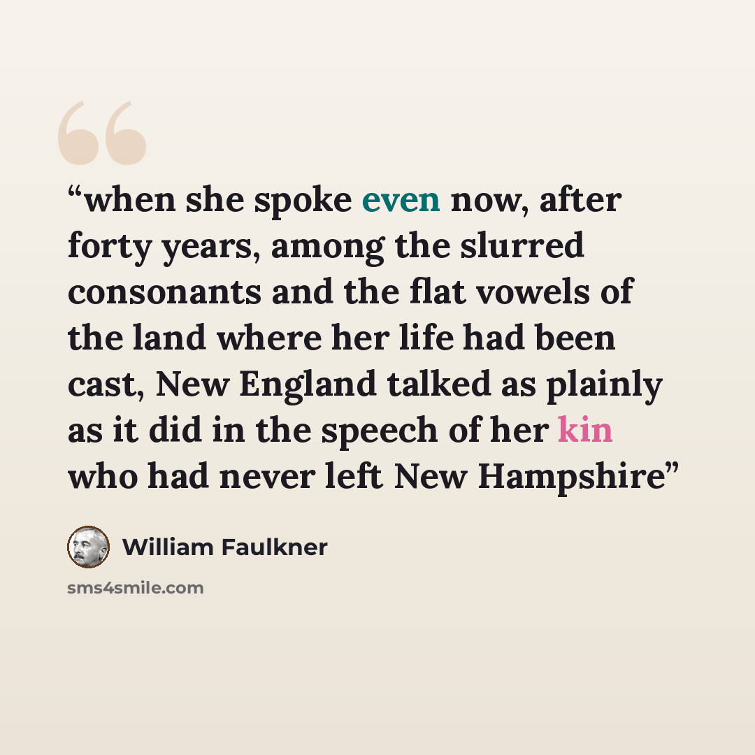 “when she spoke even now, after forty years, among the slurred consonants and the flat vowels of the land where her life had been cast, New England talked as plainly as it did in the speech of her kin who had never left New Hampshire” quote by William Faulkner