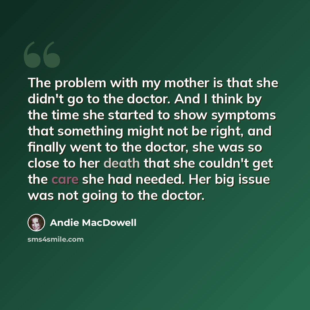 “The problem with my mother is that she didn't go to the doctor. And I think by the time she started to show symptoms that something might not be right, and finally went to the doctor, she was so close to her death that she couldn't get the care she had needed. Her big issue was not going to the…” quote by Andie MacDowell