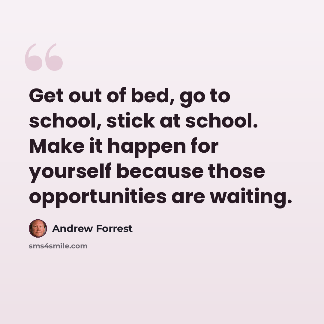 “Get out of bed, go to school, stick at school. Make it happen for yourself because those opportunities are waiting.” quote by Andrew Forrest