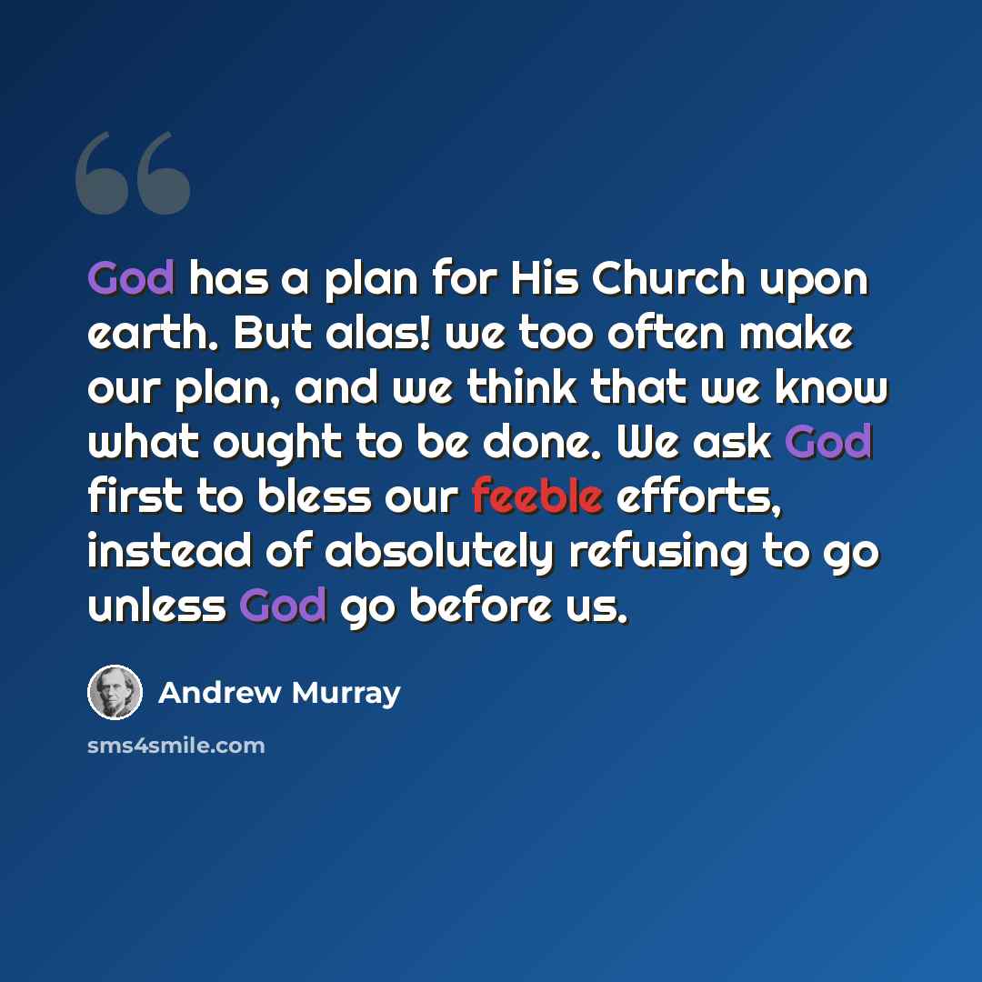 “God has a plan for His Church upon earth. But alas! we too often make our plan, and we think that we know what ought to be done. We ask God first to bless our feeble efforts, instead of absolutely refusing to go unless God go before us.” quote by Andrew Murray