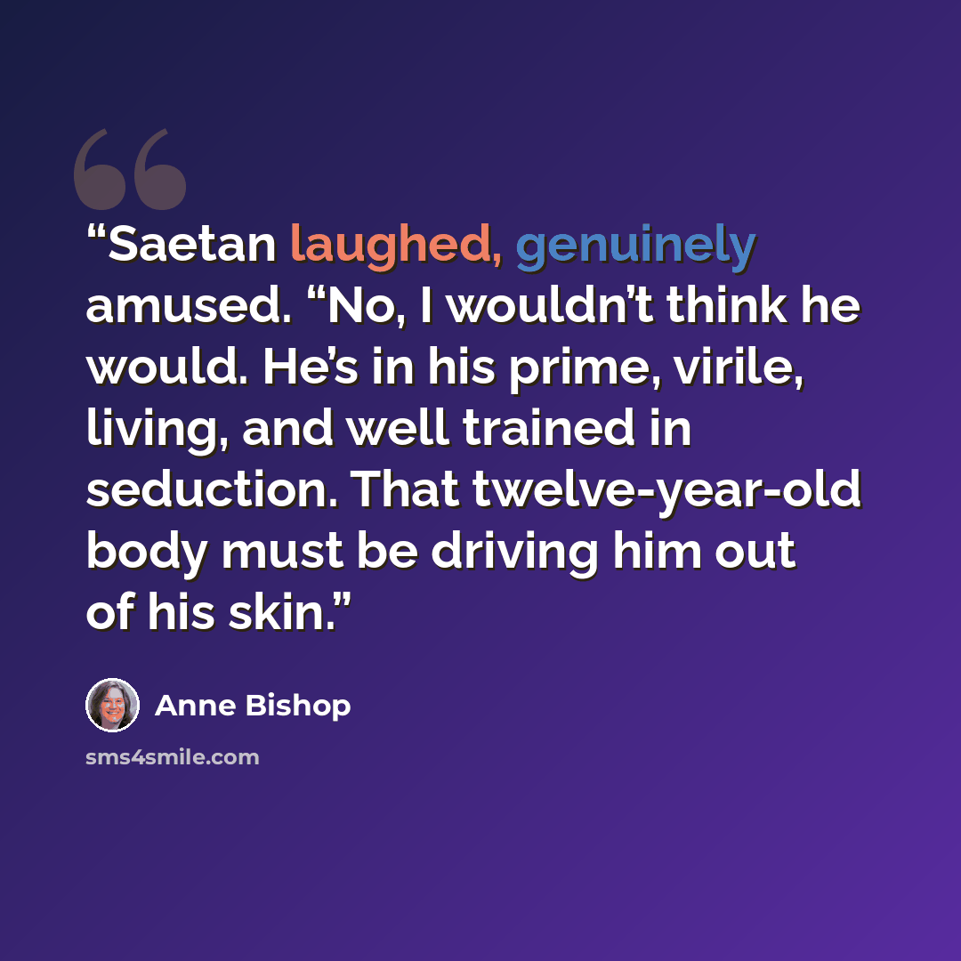 “Saetan laughed, genuinely amused. “No, I wouldn’t think he would. He’s in his prime, virile, living, and well trained in seduction. That twelve-year-old body must be driving him out of his skin.” quote by Anne Bishop