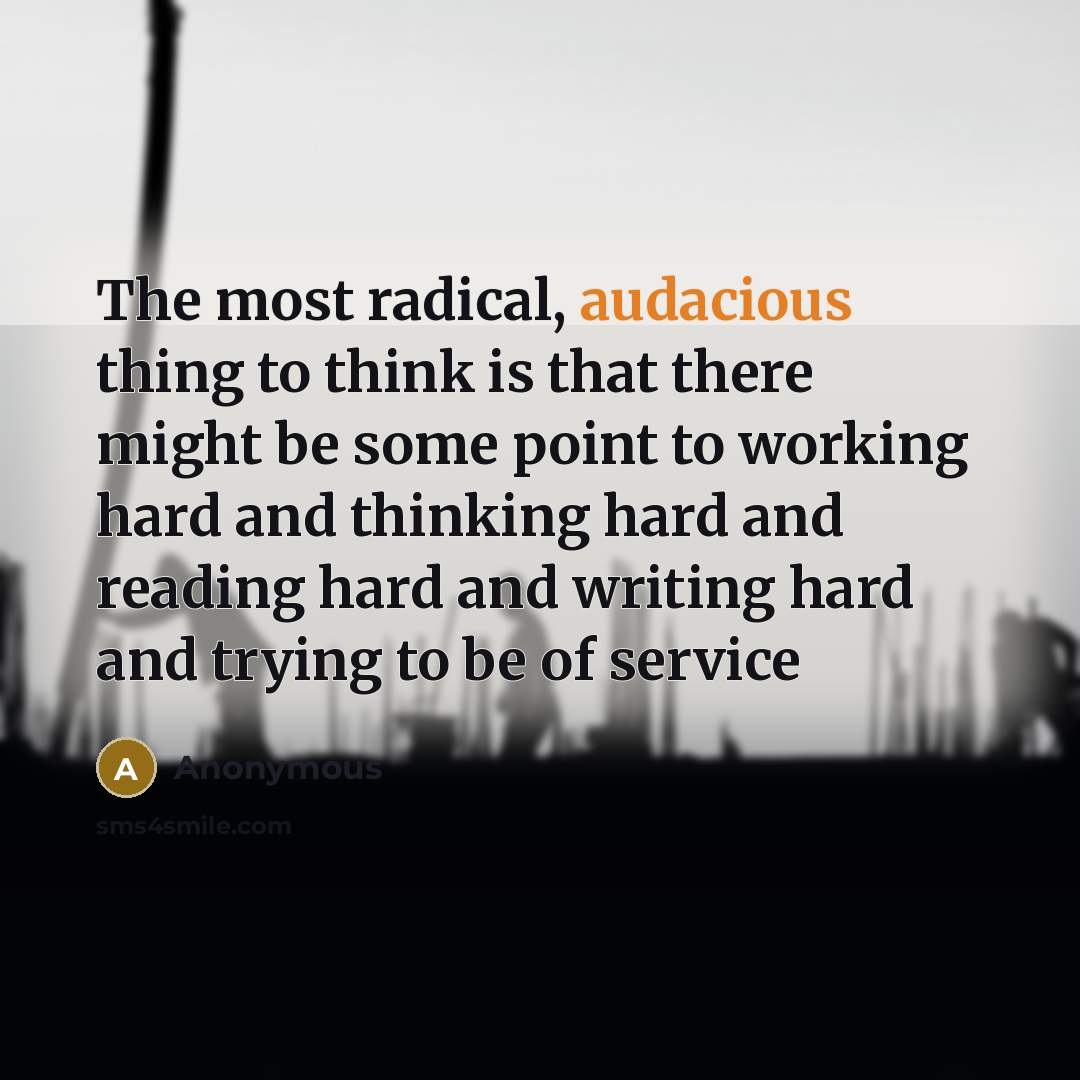 “The most radical, audacious thing to think is that there might be some point to working hard and thinking hard and reading hard and writing hard and trying to be of service” quote by Anonymous