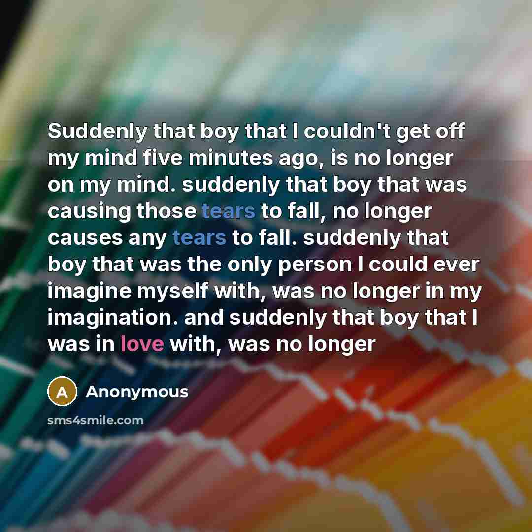 “Suddenly that boy that I couldn't get off my mind five minutes ago, is no longer on my mind. suddenly that boy that was causing those tears to fall, no longer causes any tears to fall. suddenly that boy that was the only person I could ever imagine myself with, was no longer in my imagination. and…” quote by Anonymous