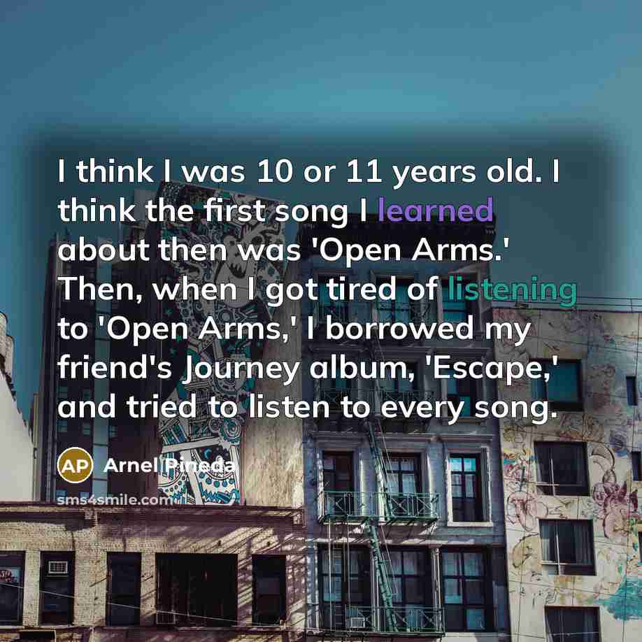 “I think I was 10 or 11 years old. I think the first song I learned about then was 'Open Arms.' Then, when I got tired of listening to 'Open Arms,' I borrowed my friend's Journey album, 'Escape,' and tried to listen to every song.” quote by Arnel Pineda