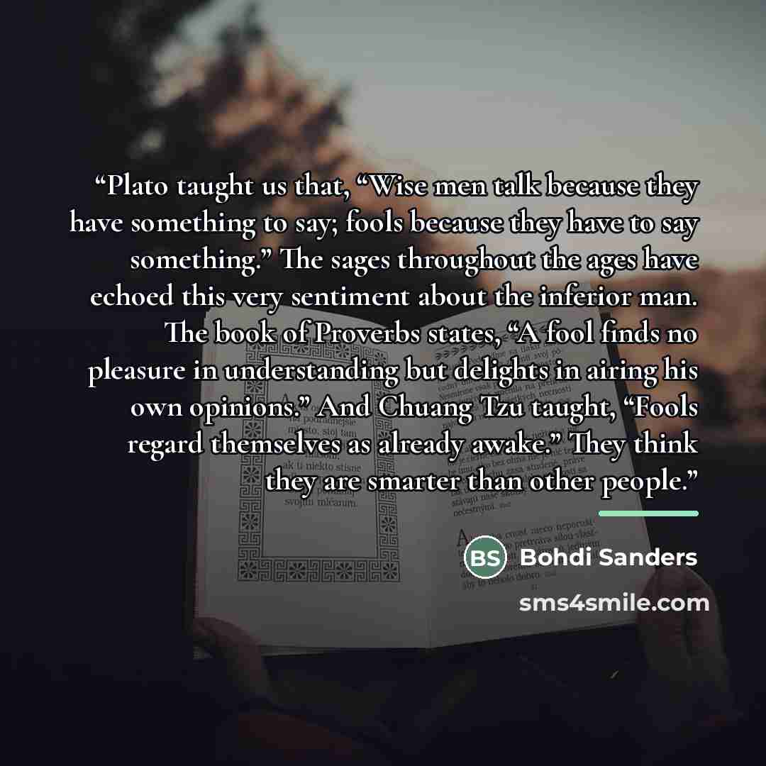 “Plato taught us that, “Wise men talk because they have something to say; fools because they have to say something.” The sages throughout the ages have echoed this very sentiment about the inferior man. The book of Proverbs states, “A fool finds no pleasure in understanding but delights in airing…” quote by Bohdi Sanders
