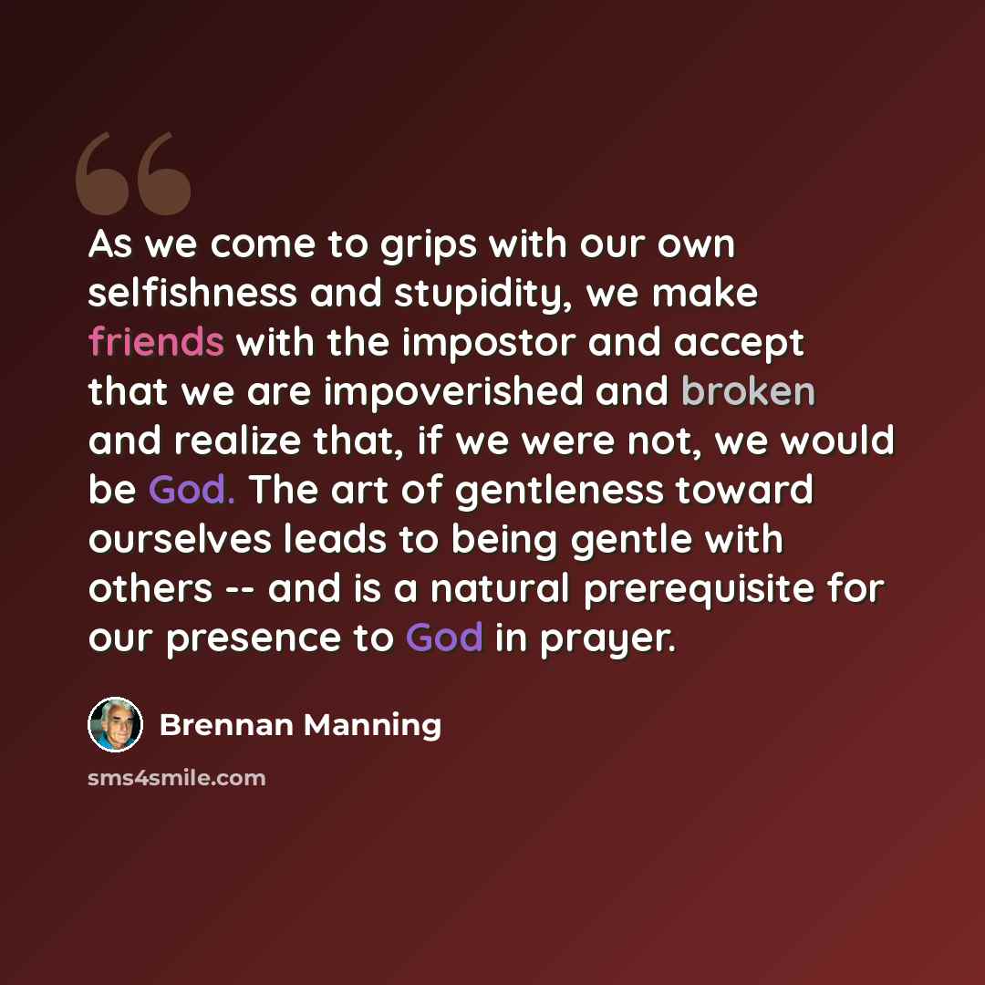“As we come to grips with our own selfishness and stupidity, we make friends with the impostor and accept that we are impoverished and broken and realize that, if we were not, we would be God. The art of gentleness toward ourselves leads to being gentle with others -- and is a natural prerequisite…” quote by Brennan Manning