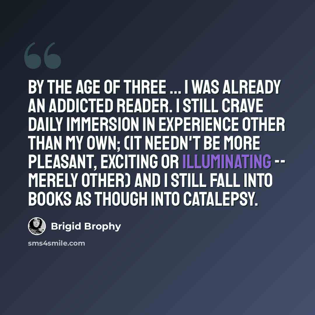 “By the age of three ... I was already an addicted reader. I still crave daily immersion in experience other than my own; (it needn't be more pleasant, exciting or illuminating -- merely other) and I still fall into books as though into catalepsy.” quote by Brigid Brophy