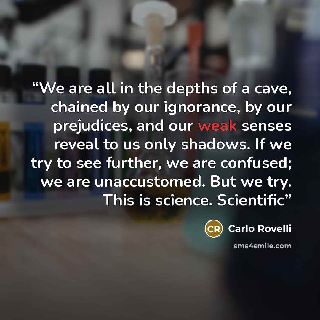 “We are all in the depths of a cave, chained by our ignorance, by our prejudices, and our weak senses reveal to us only shadows. If we try to see further, we are confused; we are unaccustomed. But we try. This is science. Scientific” quote by Carlo Rovelli