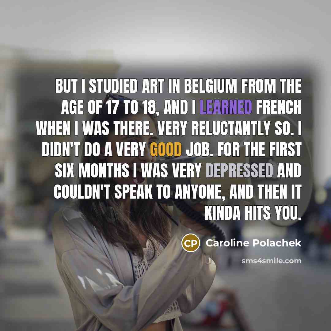 “But I studied art in Belgium from the age of 17 to 18, and I learned French when I was there. Very reluctantly so. I didn't do a very good job. For the first six months I was very depressed and couldn't speak to anyone, and then it kinda hits you.” quote by Caroline Polachek