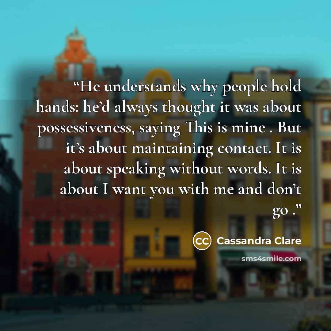 “He understands why people hold hands: he’d always thought it was about possessiveness, saying This is mine . But it’s about maintaining contact. It is about speaking without words. It is about I want you with me and don’t go .” quote by Cassandra Clare