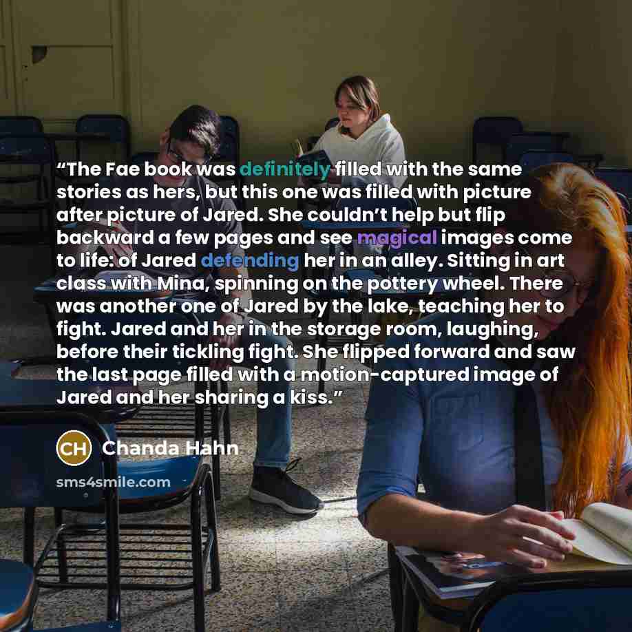 “The Fae book was definitely filled with the same stories as hers, but this one was filled with picture after picture of Jared. She couldn’t help but flip backward a few pages and see magical images come to life: of Jared defending her in an alley. Sitting in art class with Mina, spinning on the…” quote by Chanda Hahn