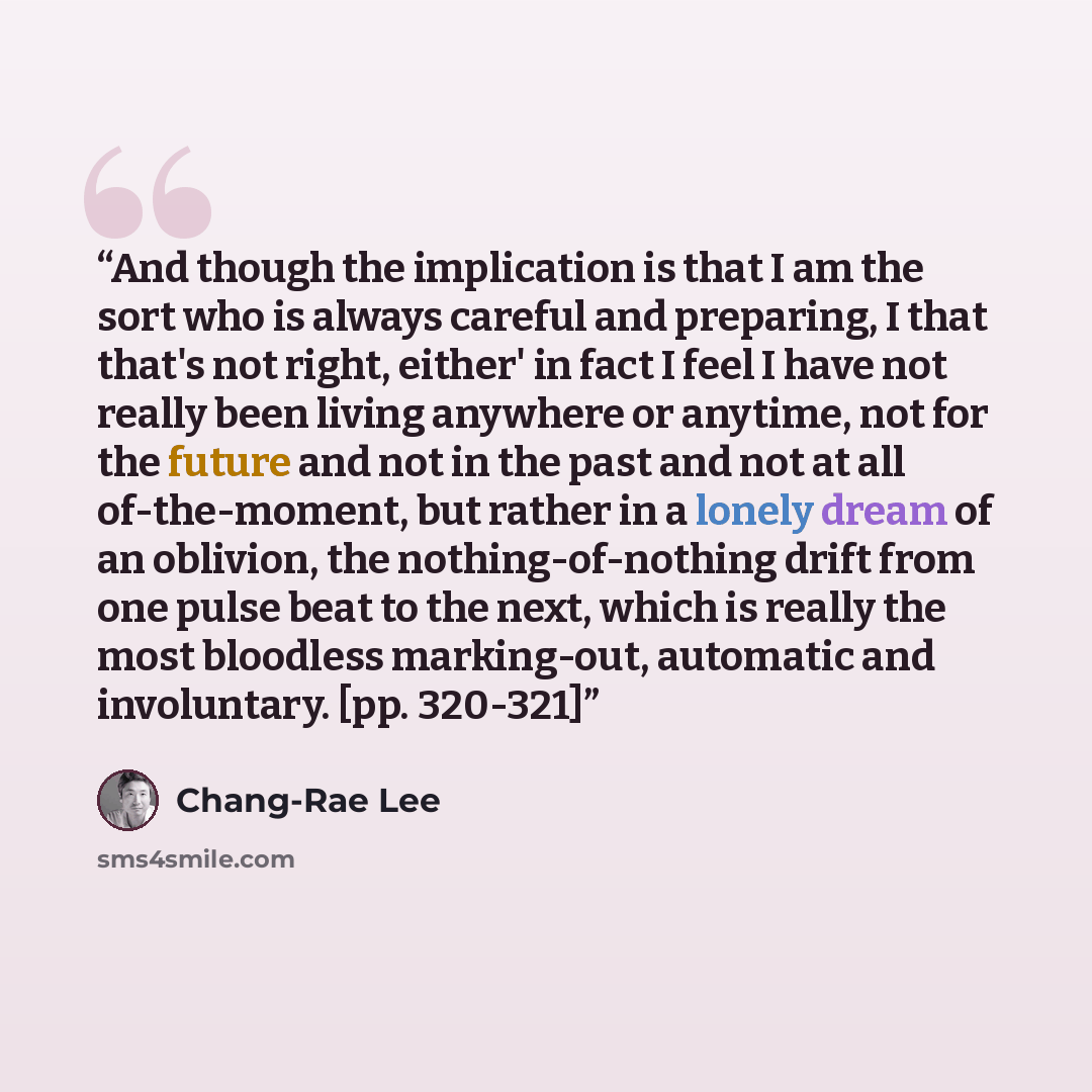 “And though the implication is that I am the sort who is always careful and preparing, I that that's not right, either' in fact I feel I have not really been living anywhere or anytime, not for the future and not in the past and not at all of-the-moment, but rather in a lonely dream of an oblivion…” quote by Chang-rae Lee