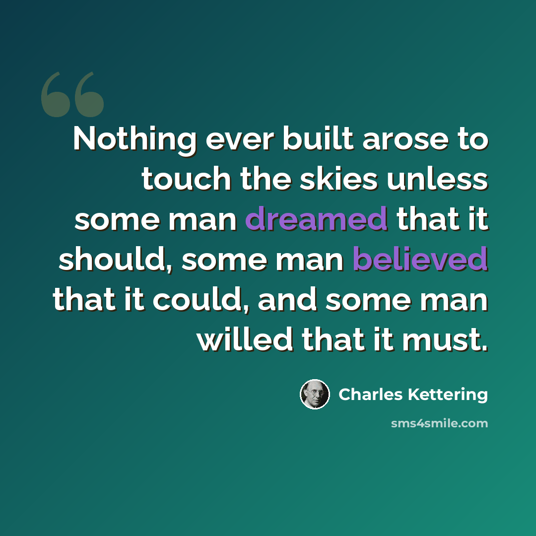 “Nothing ever built arose to touch the skies unless some man dreamed that it should, some man believed that it could, and some man willed that it must.” quote by Charles Kettering