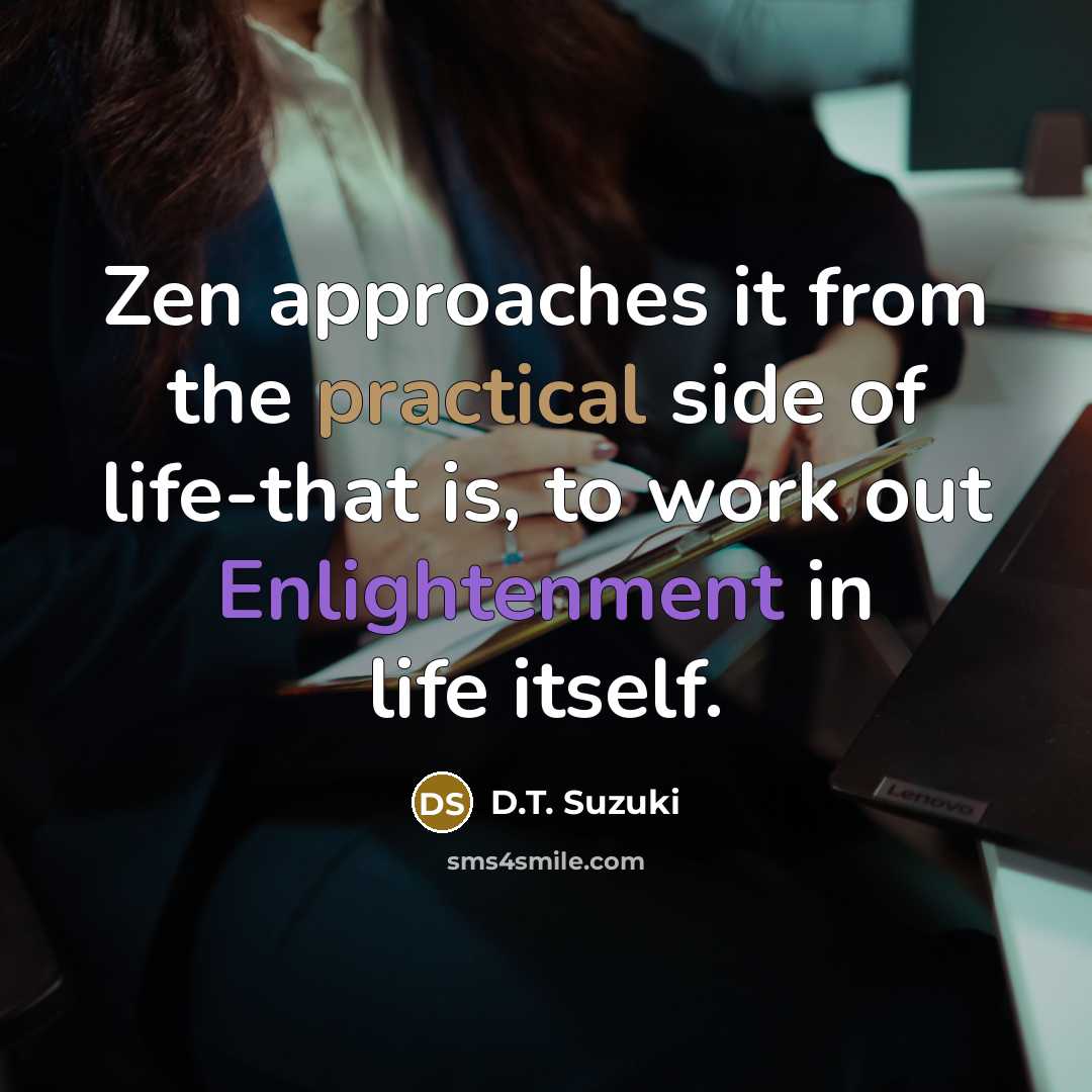 “Zen approaches it from the practical side of life-that is, to work out Enlightenment in life itself.” quote by D.T. Suzuki