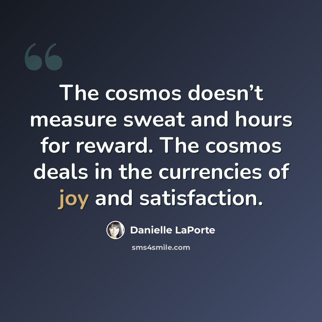 “The cosmos doesn’t measure sweat and hours for reward. The cosmos deals in the currencies of joy and satisfaction.” quote by Danielle LaPorte