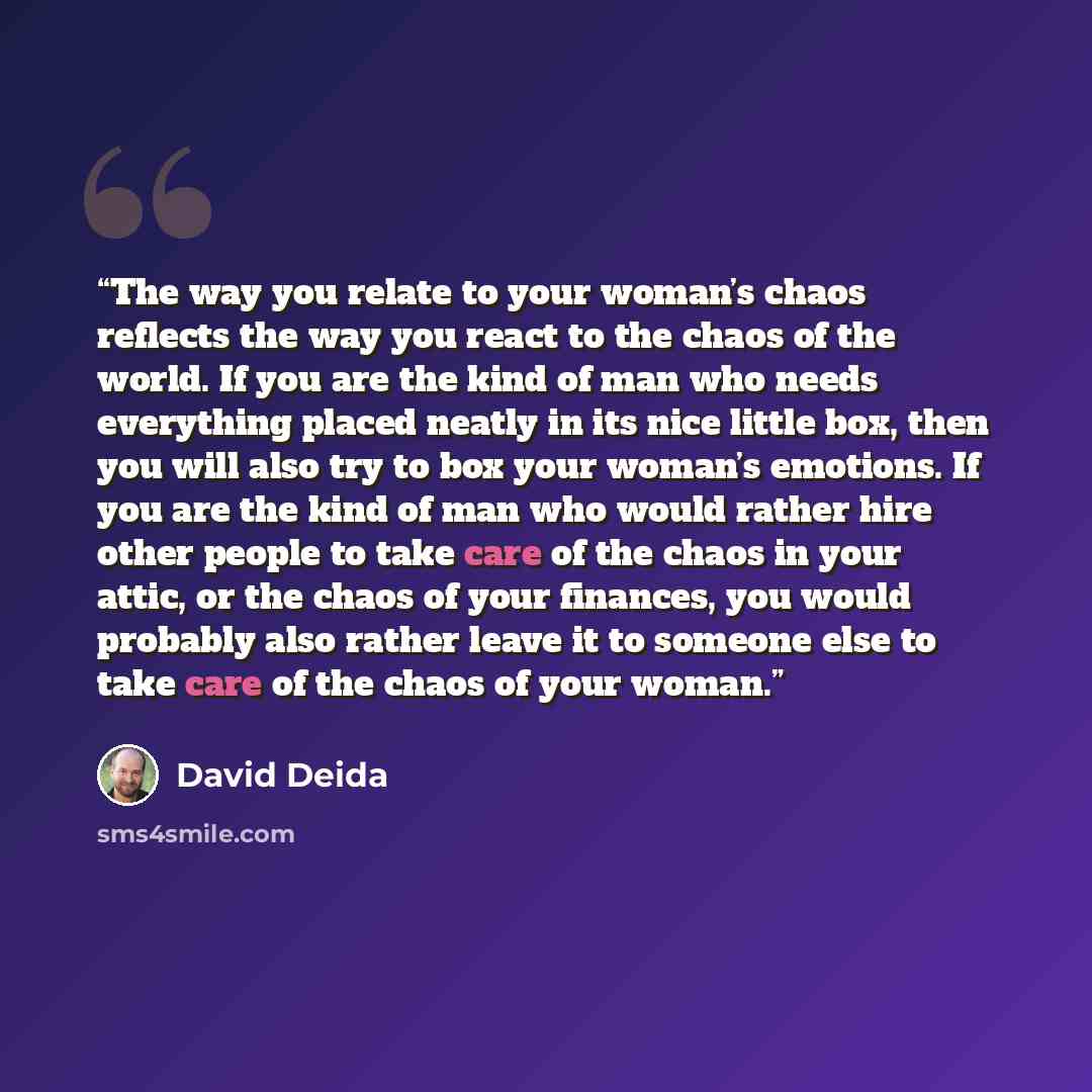 “The way you relate to your woman’s chaos reflects the way you react to the chaos of the world. If you are the kind of man who needs everything placed neatly in its nice little box, then you will also try to box your woman’s emotions. If you are the kind of man who would rather hire other people to…” quote by David Deida