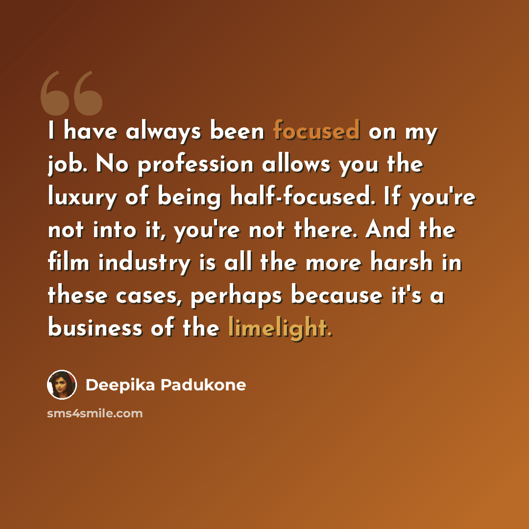“I have always been focused on my job. No profession allows you the luxury of being half-focused. If you're not into it, you're not there. And the film industry is all the more harsh in these cases, perhaps because it's a business of the limelight.” quote by Deepika Padukone