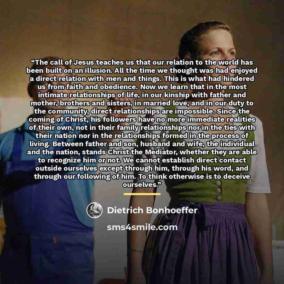 “The call of Jesus teaches us that our relation to the world has been built on an illusion. All the time we thought was had enjoyed a direct relation with men and things. This is what had hindered us from faith and obedience. Now we learn that in the most intimate relationships of life, in our…” quote by Dietrich Bonhoeffer