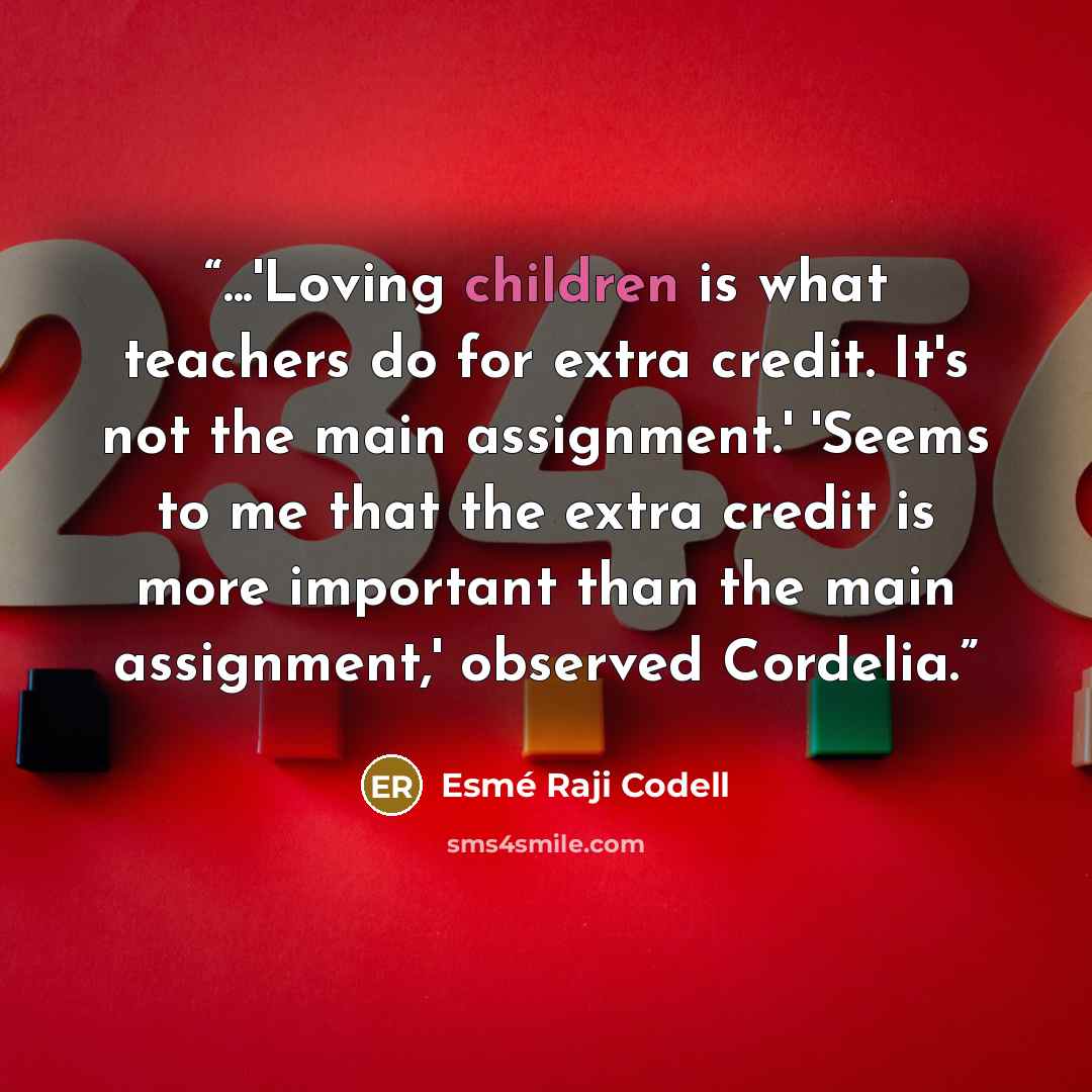 “...'Loving children is what teachers do for extra credit. It's not the main assignment.' 'Seems to me that the extra credit is more important than the main assignment,' observed Cordelia.” quote by Esme Raji Codell