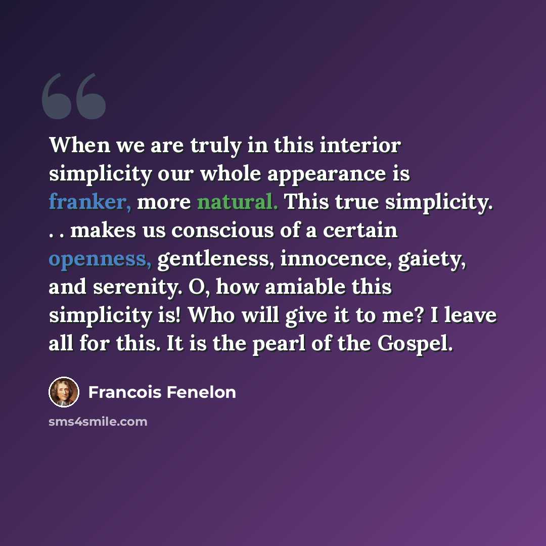 “When we are truly in this interior simplicity our whole appearance is franker, more natural. This true simplicity. . . makes us conscious of a certain openness, gentleness, innocence, gaiety, and serenity. O, how amiable this simplicity is! Who will give it to me? I leave all for this. It is the…” quote by Francois Fenelon