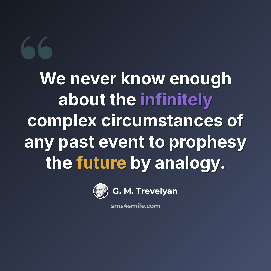 “We never know enough about the infinitely complex circumstances of any past event to prophesy the future by analogy.” quote by G. M. Trevelyan