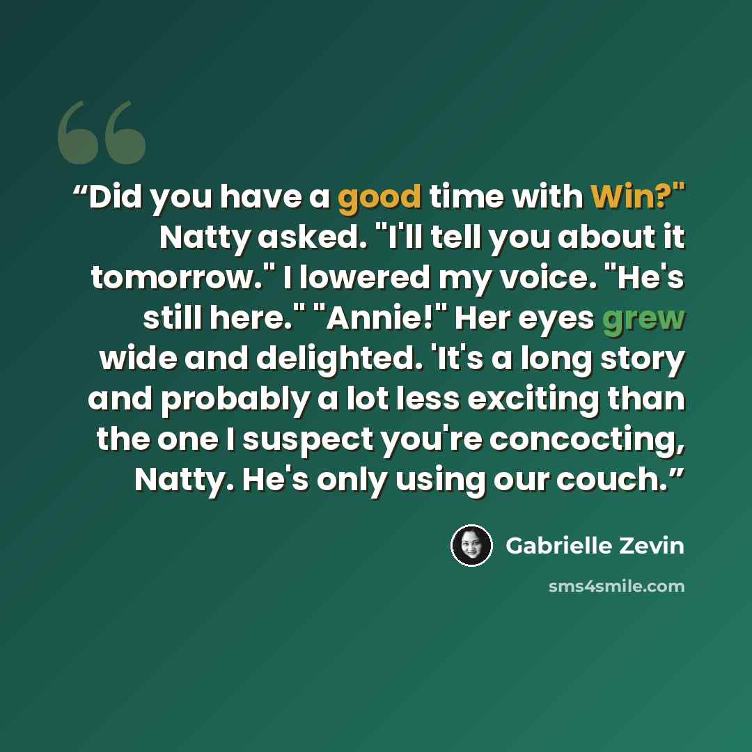 “Did you have a good time with Win?" Natty asked. "I'll tell you about it tomorrow." I lowered my voice. "He's still here." "Annie!" Her eyes grew wide and delighted. 'It's a long story and probably a lot less exciting than the one I suspect you're concocting, Natty. He's only using our couch.” quote by Gabrielle Zevin