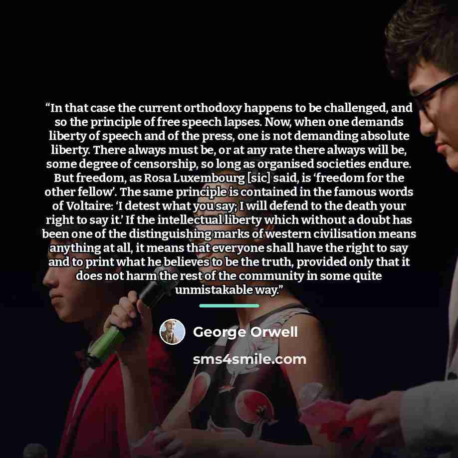 “In that case the current orthodoxy happens to be challenged, and so the principle of free speech lapses. Now, when one demands liberty of speech and of the press, one is not demanding absolute liberty. There always must be, or at any rate there always will be, some degree of censorship, so long as…” quote by George Orwell