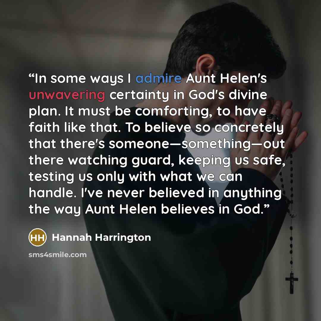 “In some ways I admire Aunt Helen's unwavering certainty in God's divine plan. It must be comforting, to have faith like that. To believe so concretely that there's someone—something—out there watching guard, keeping us safe, testing us only with what we can handle. I've never believed in anything…” quote by Hannah Harrington