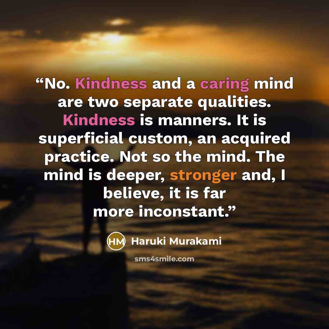 “No. Kindness and a caring mind are two separate qualities. Kindness is manners. It is superficial custom, an acquired practice. Not so the mind. The mind is deeper, stronger and, I believe, it is far more inconstant.” quote by Haruki Murakami