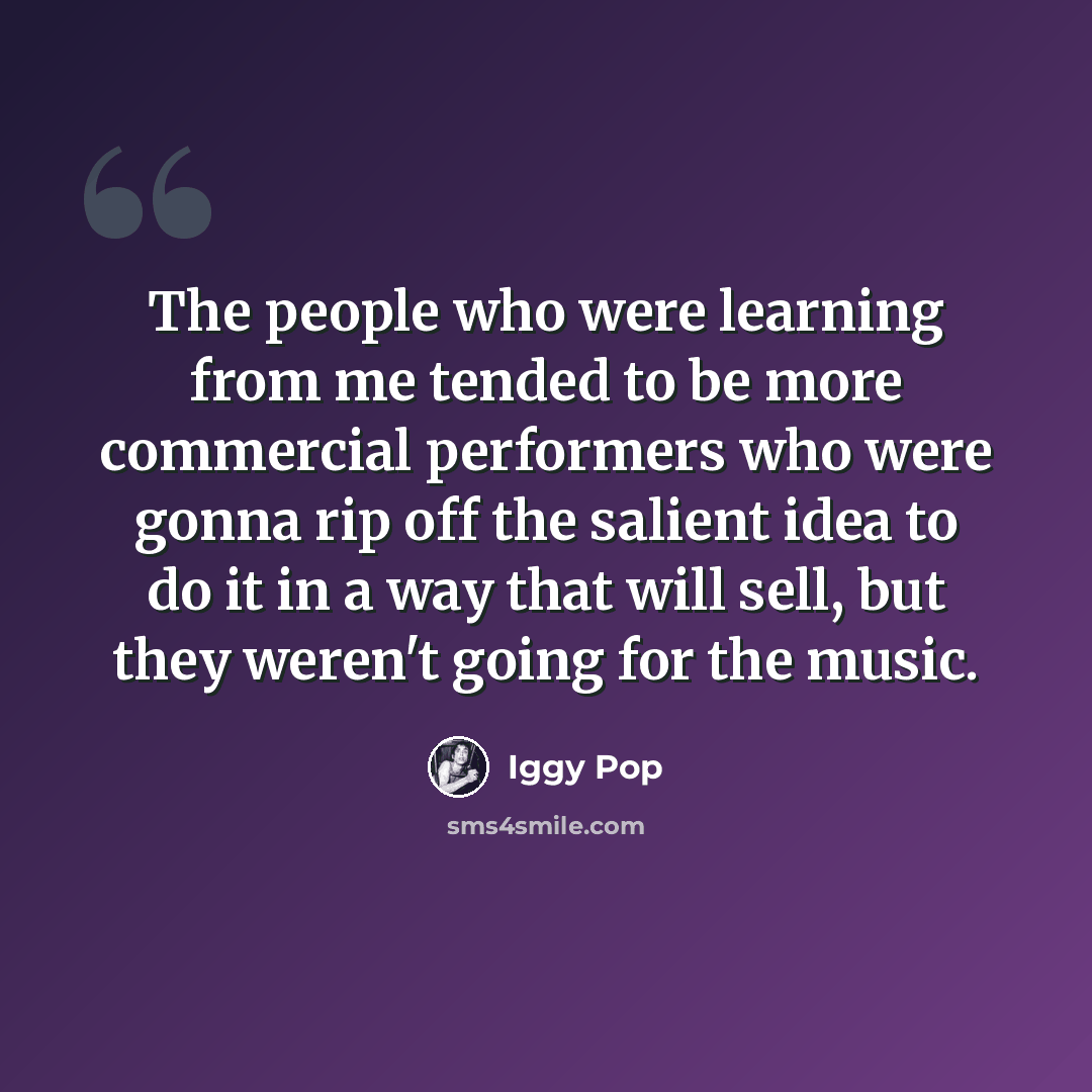 “The people who were learning from me tended to be more commercial performers who were gonna rip off the salient idea to do it in a way that will sell, but they weren't going for the music.” quote by Iggy Pop