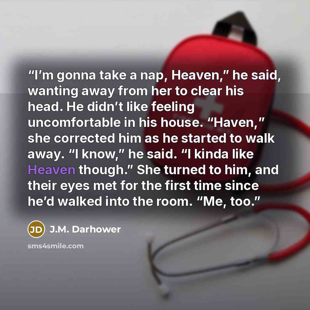 “I’m gonna take a nap, Heaven,” he said, wanting away from her to clear his head. He didn’t like feeling uncomfortable in his house. “Haven,” she corrected him as he started to walk away. “I know,” he said. “I kinda like Heaven though.” She turned to him, and their eyes met for the first time since…” quote by J.M. Darhower