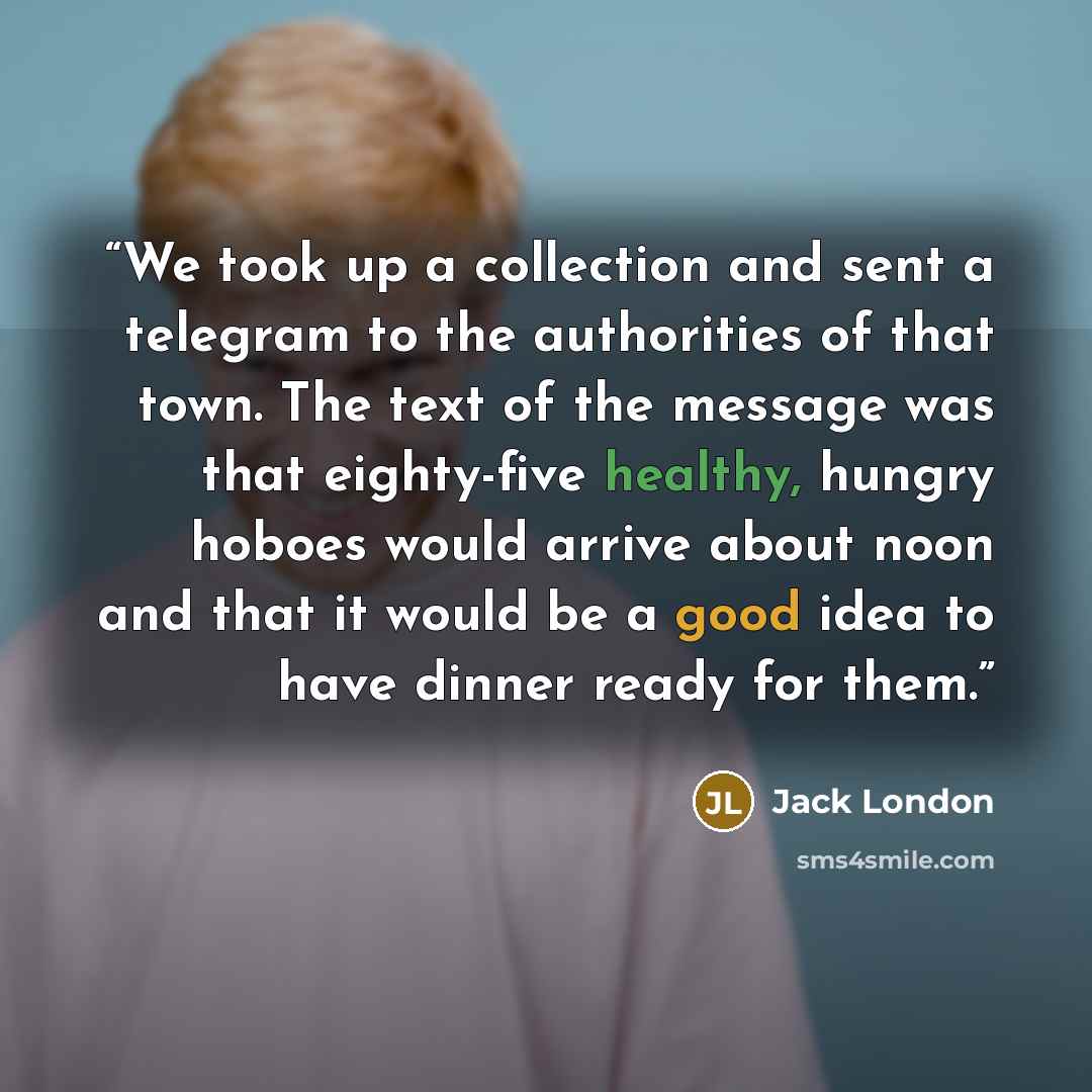 “We took up a collection and sent a telegram to the authorities of that town. The text of the message was that eighty-five healthy, hungry hoboes would arrive about noon and that it would be a good idea to have dinner ready for them.” quote by Jack London