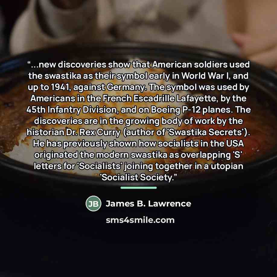 “...new discoveries show that American soldiers used the swastika as their symbol early in World War I, and up to 1941, against Germany. The symbol was used by Americans in the French Escadrille Lafayette, by the 45th Infantry Division, and on Boeing P-12 planes. The discoveries are in the growing…” quote by James B. Lawrence