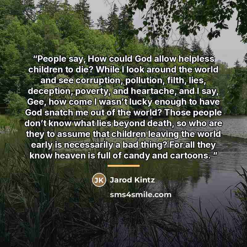 “People say, How could God allow helpless children to die? While I look around the world and see corruption, pollution, filth, lies, deception, poverty, and heartache, and I say, Gee, how come I wasn’t lucky enough to have God snatch me out of the world? Those people don’t know what lies beyond…” quote by Jarod Kintz