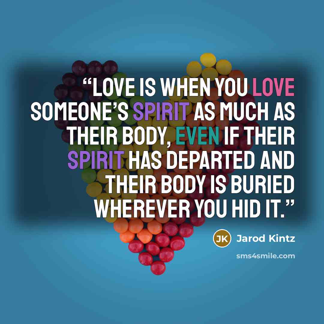 “Love is when you love someone’s spirit as much as their body, even if their spirit has departed and their body is buried wherever you hid it.” quote by Jarod Kintz