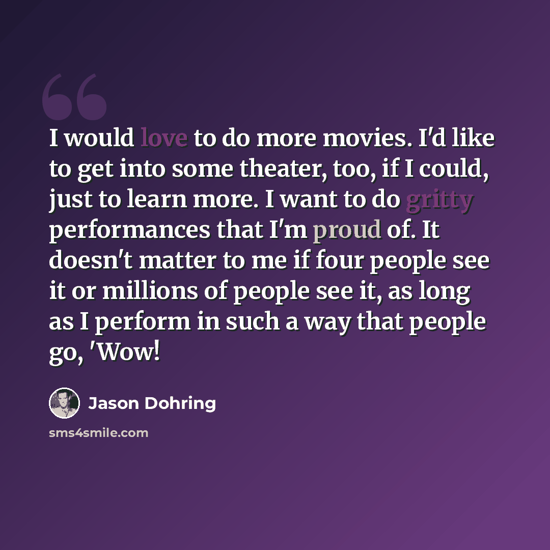 “I would love to do more movies. I'd like to get into some theater, too, if I could, just to learn more. I want to do gritty performances that I'm proud of. It doesn't matter to me if four people see it or millions of people see it, as long as I perform in such a way that people go, 'Wow!” quote by Jason Dohring