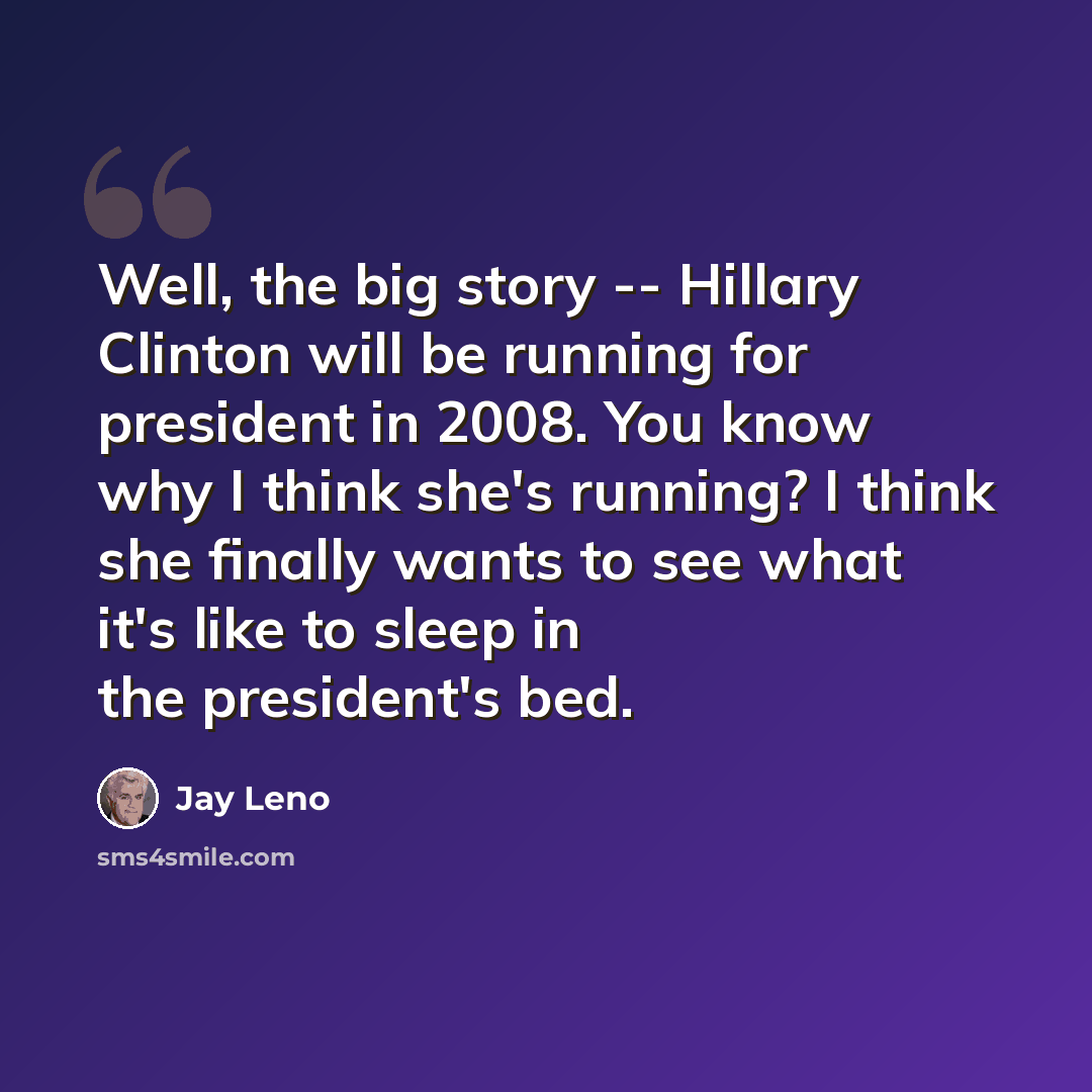 “Well, the big story -- Hillary Clinton will be running for president in 2008. You know why I think she's running? I think she finally wants to see what it's like to sleep in the president's bed.” quote by Jay Leno