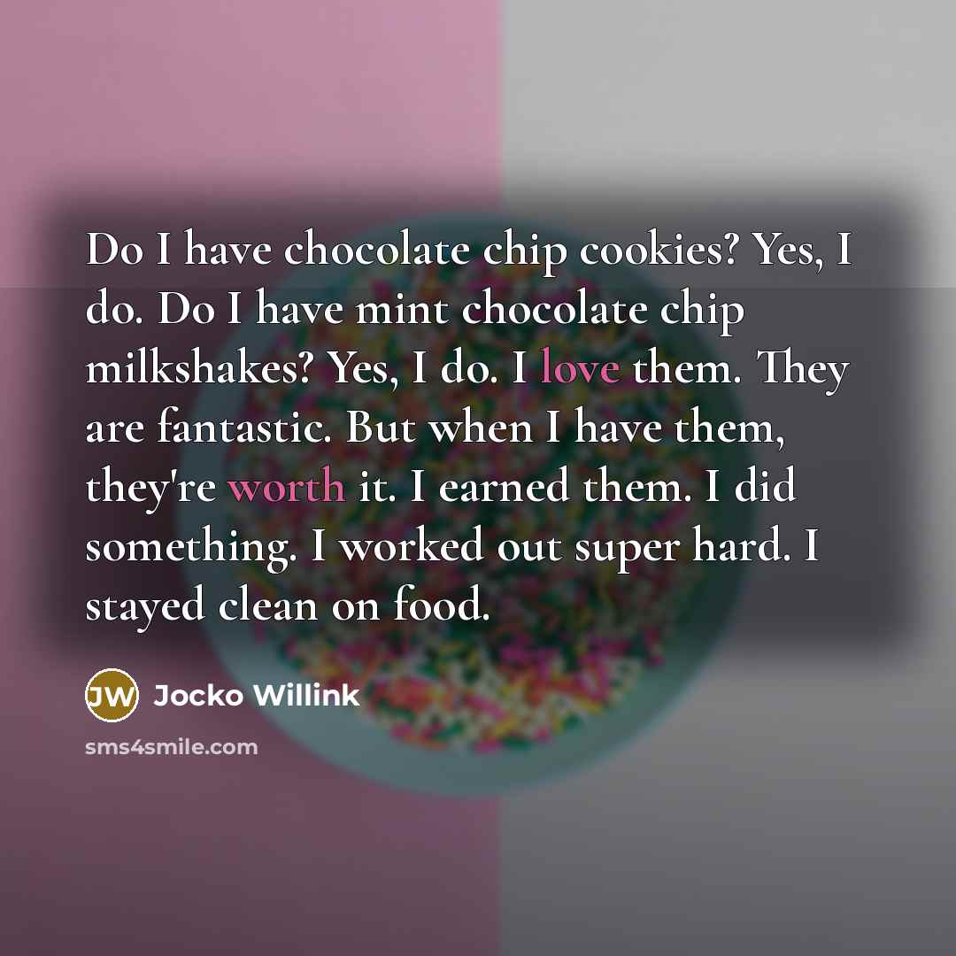 “Do I have chocolate chip cookies? Yes, I do. Do I have mint chocolate chip milkshakes? Yes, I do. I love them. They are fantastic. But when I have them, they're worth it. I earned them. I did something. I worked out super hard. I stayed clean on food.” quote by Jocko Willink