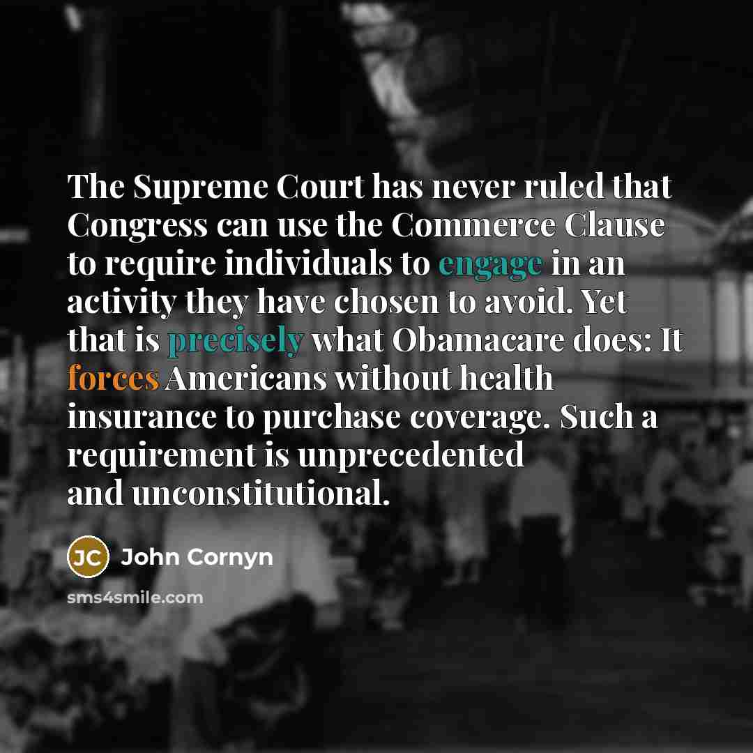 “The Supreme Court has never ruled that Congress can use the Commerce Clause to require individuals to engage in an activity they have chosen to avoid. Yet that is precisely what Obamacare does: It forces Americans without health insurance to purchase coverage. Such a requirement is unprecedented…” quote by John Cornyn