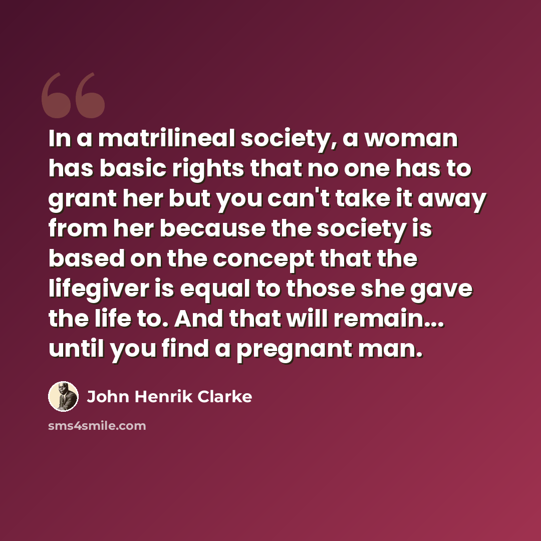 “In a matrilineal society, a woman has basic rights that no one has to grant her but you can't take it away from her because the society is based on the concept that the lifegiver is equal to those she gave the life to. And that will remain... until you find a pregnant man.” quote by John Henrik Clarke