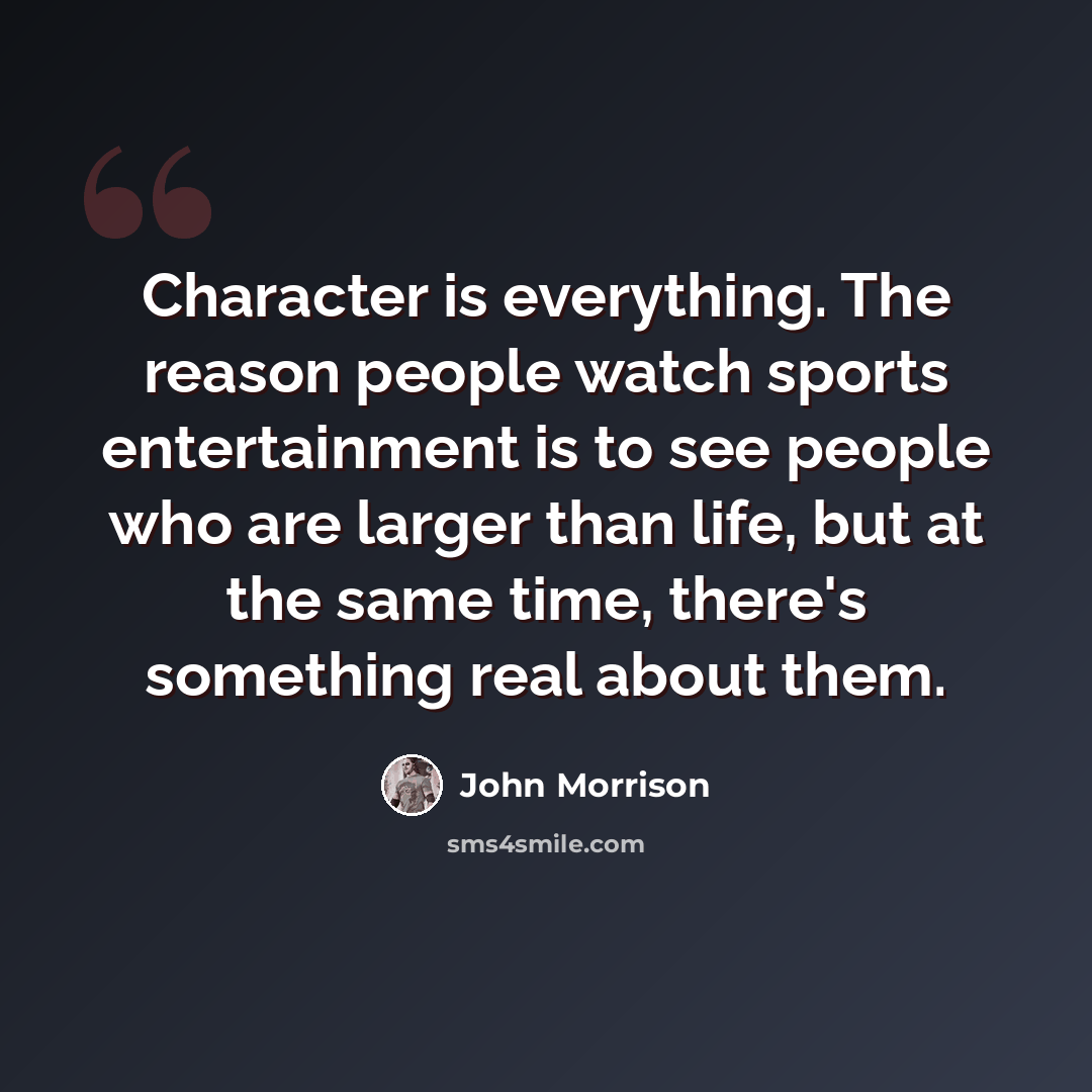 “Character is everything. The reason people watch sports entertainment is to see people who are larger than life, but at the same time, there's something real about them.” quote by John Morrison