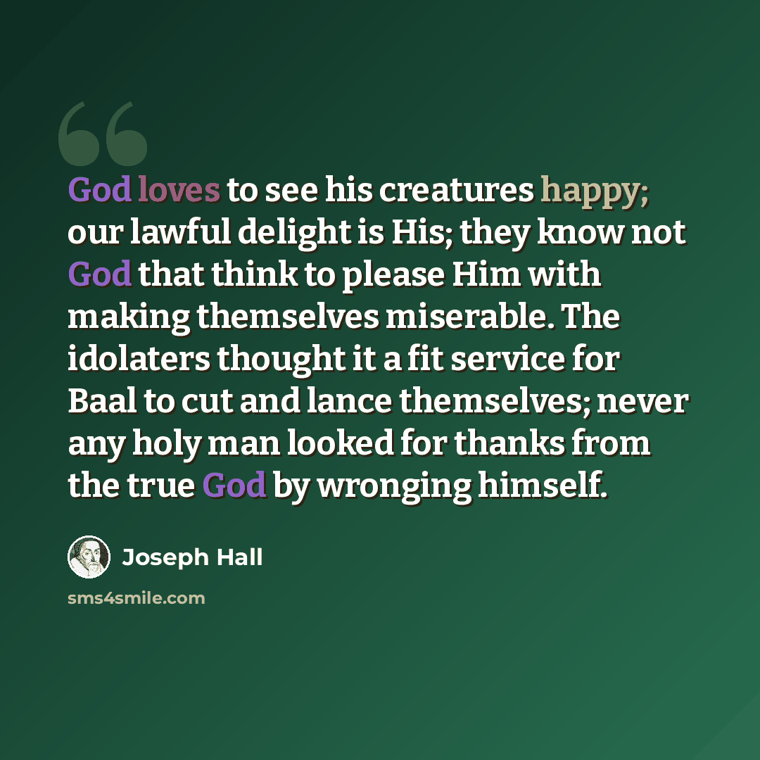 “God loves to see his creatures happy; our lawful delight is His; they know not God that think to please Him with making themselves miserable. The idolaters thought it a fit service for Baal to cut and lance themselves; never any holy man looked for thanks from the true God by wronging himself.” quote by Joseph Hall