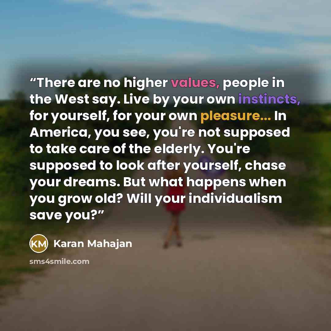“There are no higher values, people in the West say. Live by your own instincts, for yourself, for your own pleasure... In America, you see, you're not supposed to take care of the elderly. You're supposed to look after yourself, chase your dreams. But what happens when you grow old? Will your…” quote by Karan Mahajan