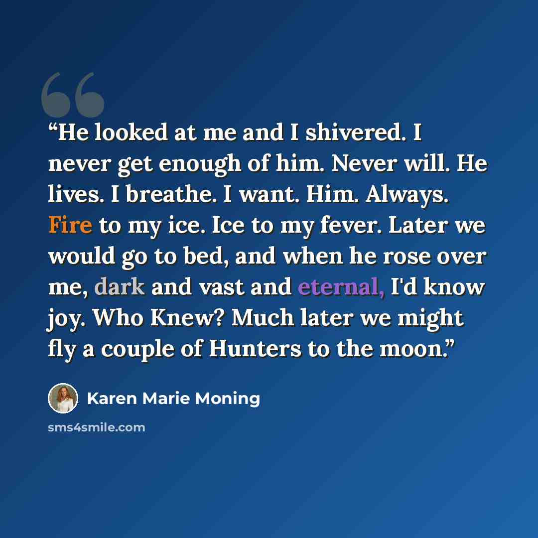 “He looked at me and I shivered. I never get enough of him. Never will. He lives. I breathe. I want. Him. Always. Fire to my ice. Ice to my fever. Later we would go to bed, and when he rose over me, dark and vast and eternal, I'd know joy. Who Knew? Much later we might fly a couple of Hunters to…” quote by Karen Marie Moning