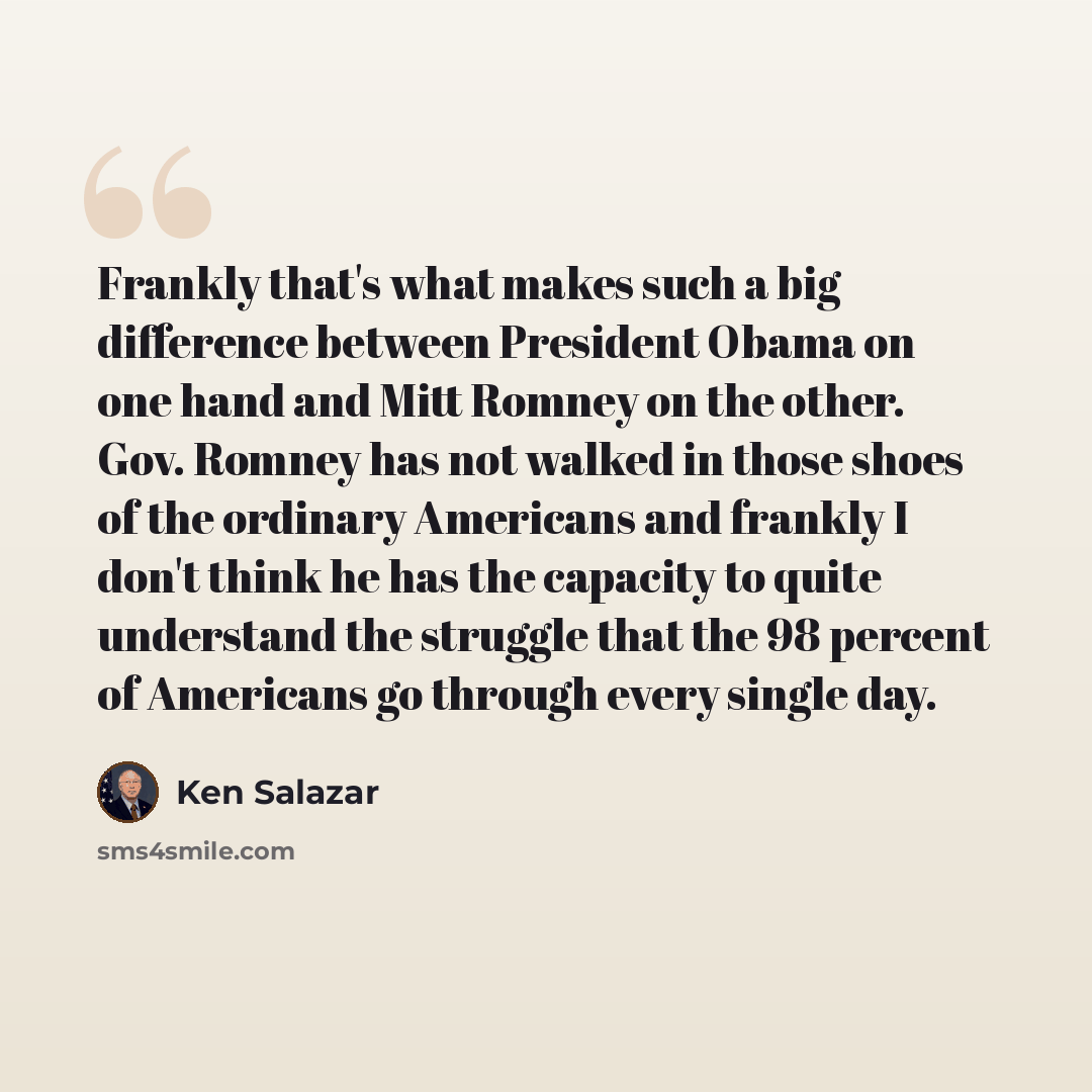 “Frankly that's what makes such a big difference between President Obama on one hand and Mitt Romney on the other. Gov. Romney has not walked in those shoes of the ordinary Americans and frankly I don't think he has the capacity to quite understand the struggle that the 98 percent of Americans go…” quote by Ken Salazar